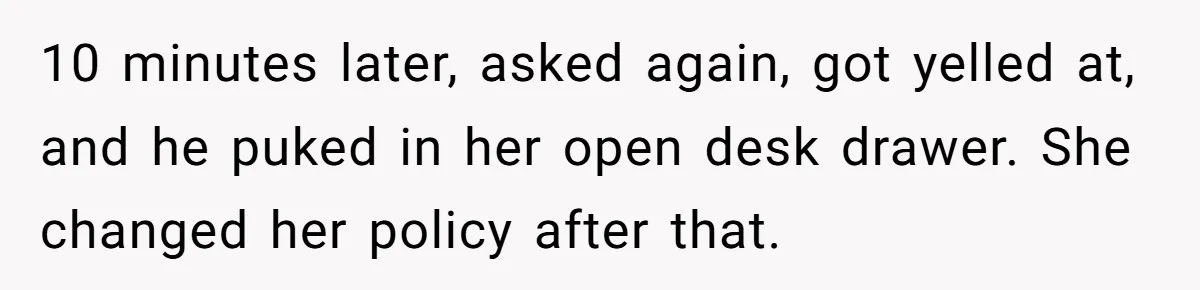 10 minutes later, asked again, got yelled at, and he puked in her open desk drawer. She changed her policy after that.