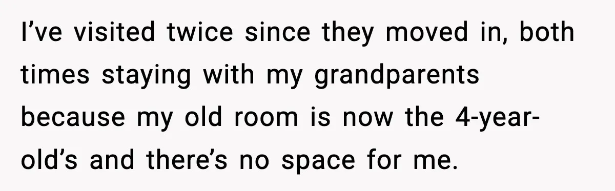 I’ve visited twice since they moved in, both times staying with my grandparents because my old room is now the 4-year-old’s and there’s no space for me.