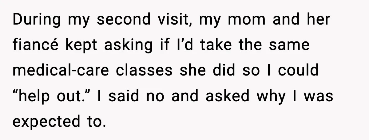 During my second visit, my mom and her fiancé kept asking if I’d take the same medical-care classes she did so I could “help out.” I said no and asked...