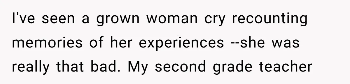 I've seen a grown woman cry recounting memories of her experiences --she was really that bad. My second grade teacher
