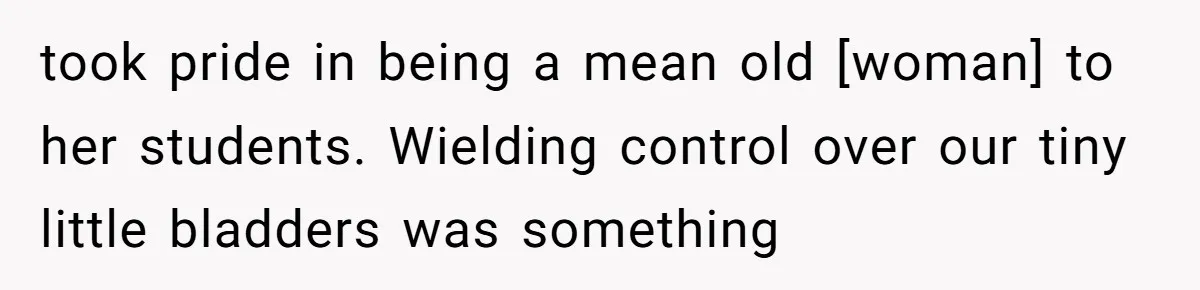 took pride in being a mean old [woman] to her students. Wielding control over our tiny little bladders was something