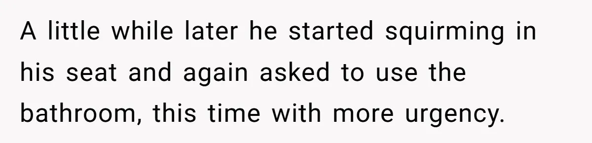 A little while later he started squirming in his seat and again asked to use the bathroom, this time with more urgency.