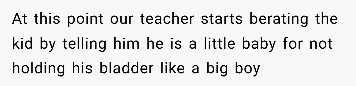 At this point our teacher starts berating the kid by telling him he is a little baby for not holding his bladder like a big boy