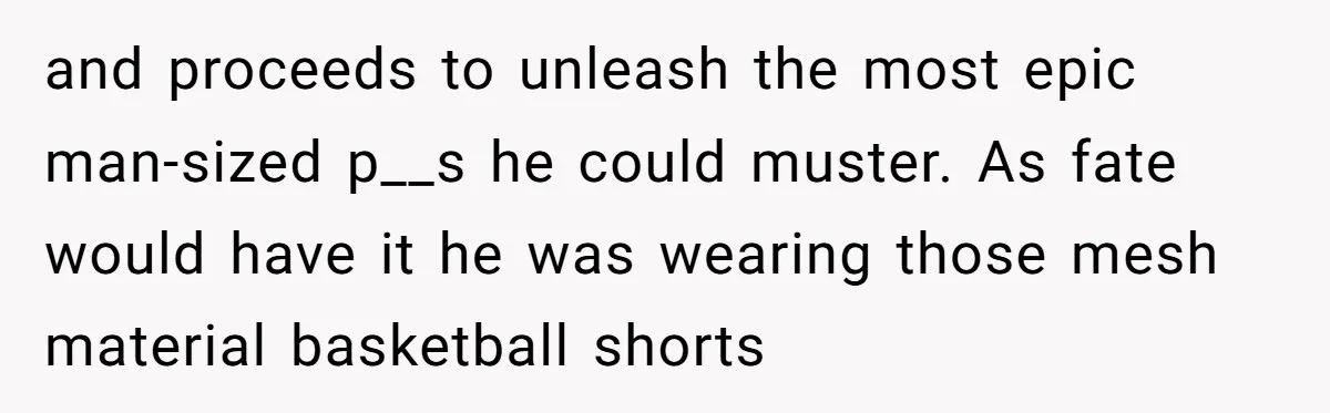 and proceeds to unleash the most epic man-sized p__s he could muster. As fate would have it he was wearing those mesh material basketball shorts