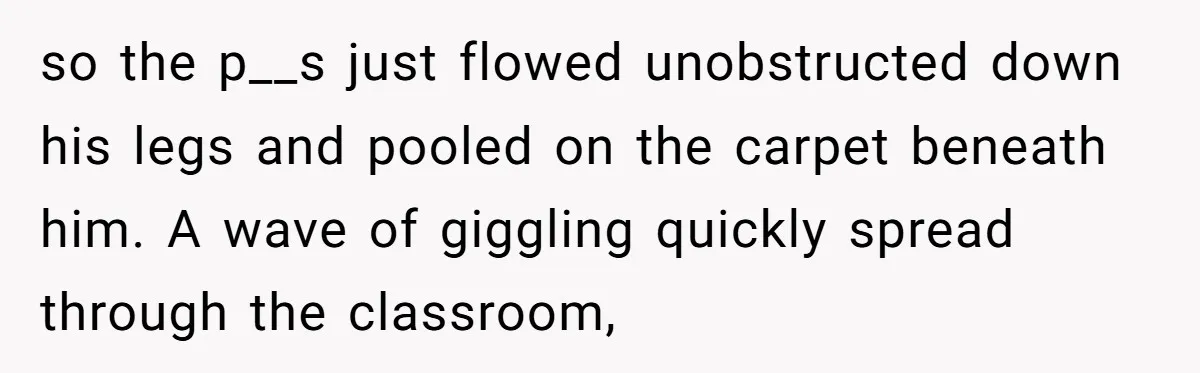 so the p__s just flowed unobstructed down his legs and pooled on the carpet beneath him. A wave of giggling quickly spread through the classroom,