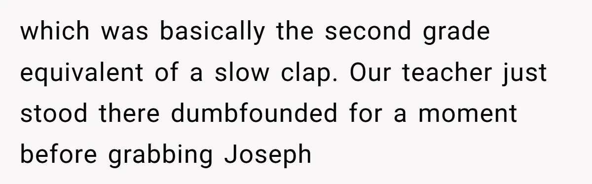 which was basically the second grade equivalent of a slow clap. Our teacher just stood there dumbfounded for a moment before grabbing Joseph