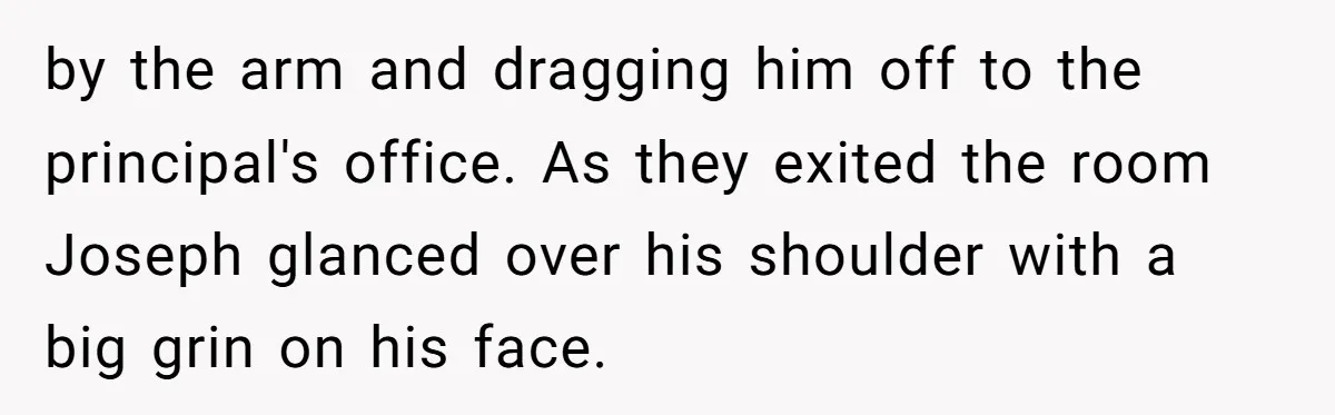 by the arm and dragging him off to the principal's office. As they exited the room Joseph glanced over his shoulder with a big grin on his face.