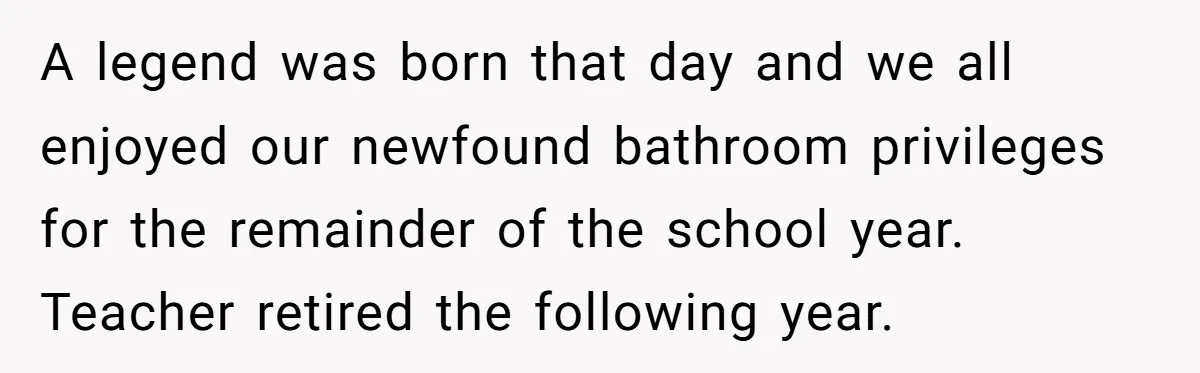 A legend was born that day and we all enjoyed our newfound bathroom privileges for the remainder of the school year. Teacher retired the following year.