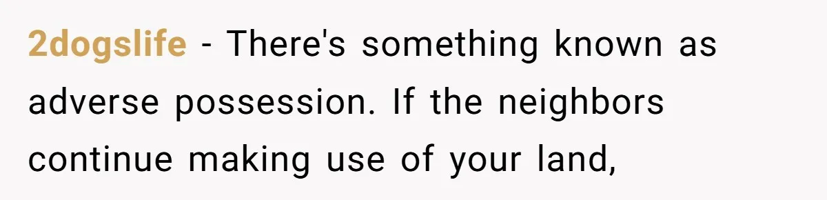 2dogslife - There's something known as adverse possession. If the neighbors continue making use of your land,