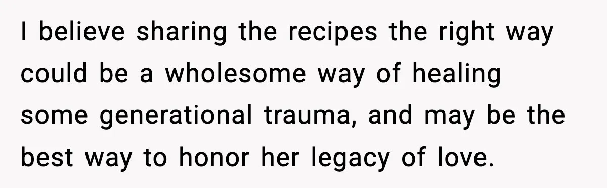I believe sharing the recipes the right way could be a wholesome way of healing some generational trauma, and may be the best way to honor her legacy of love.