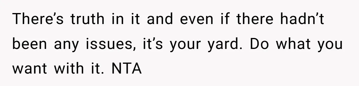 There’s truth in it and even if there hadn’t been any issues, it’s your yard. Do what you want with it. NTA