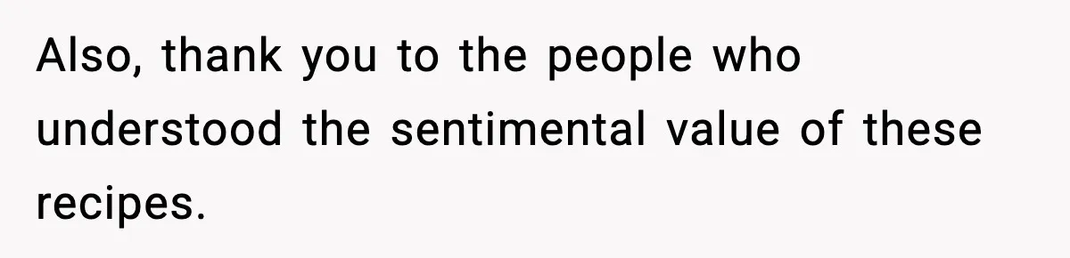 Also, thank you to the people who understood the sentimental value of these recipes.