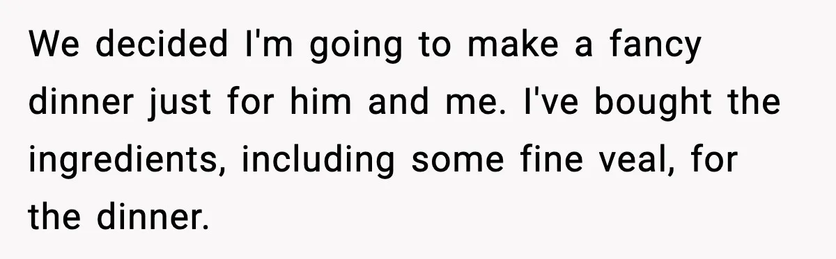We decided I'm going to make a fancy dinner just for him and me. I've bought the ingredients, including some fine veal, for the dinner.
