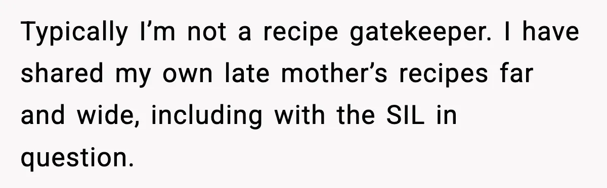 Typically I’m not a recipe gatekeeper. I have shared my own late mother’s recipes far and wide, including with the SIL in question.