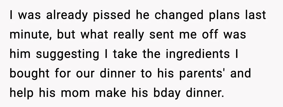 I was already pissed he changed plans last minute, but what really sent me off was him suggesting I take the ingredients I bought for our dinner to his parents'...