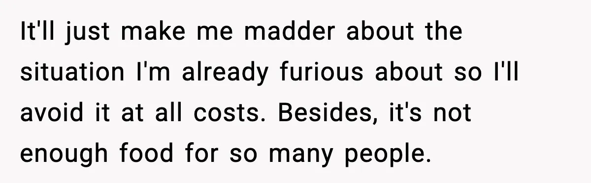 It'll just make me madder about the situation I'm already furious about so I'll avoid it at all costs. Besides, it's not enough food for so many people.