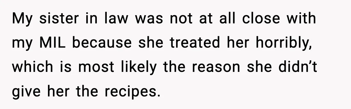 My sister in law was not at all close with my MIL because she treated her horribly, which is most likely the reason she didn’t give her the recipes.