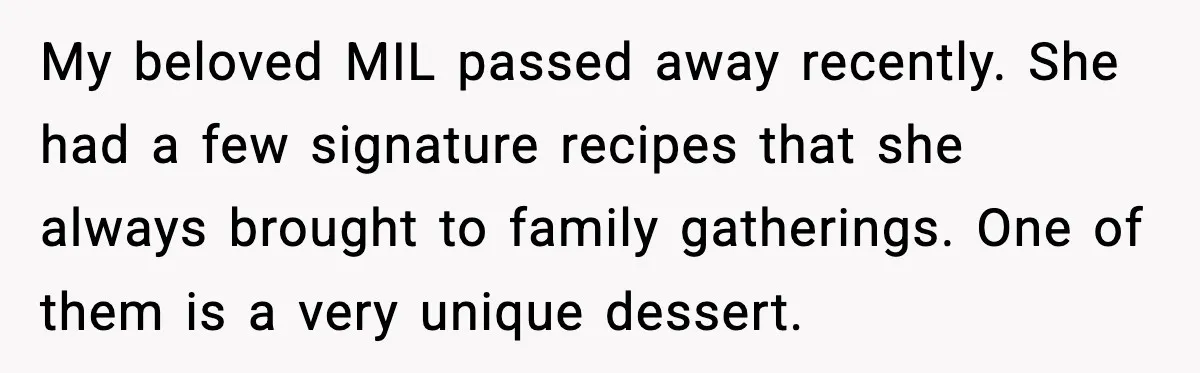 My beloved MIL passed away recently. She had a few signature recipes that she always brought to family gatherings. One of them is a very unique dessert.