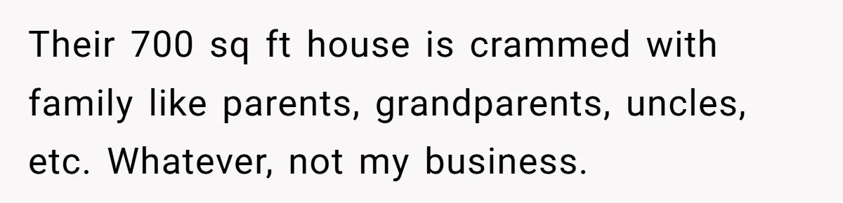 Their 700 sq ft house is crammed with family like parents, grandparents, uncles, etc. Whatever, not my business.