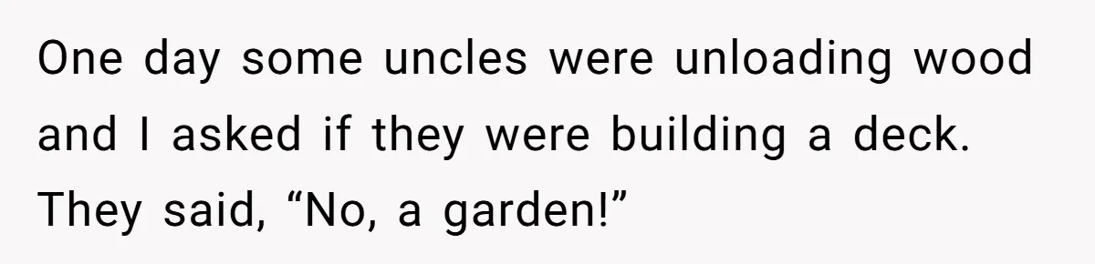 One day some uncles were unloading wood and I asked if they were building a deck. They said, “No, a garden!”
