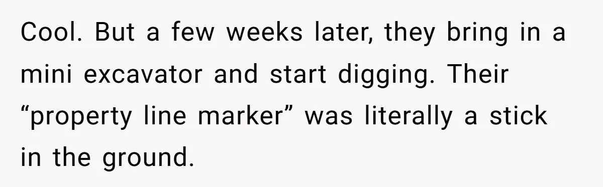Cool. But a few weeks later, they bring in a mini excavator and start digging. Their “property line marker” was literally a stick in the ground.