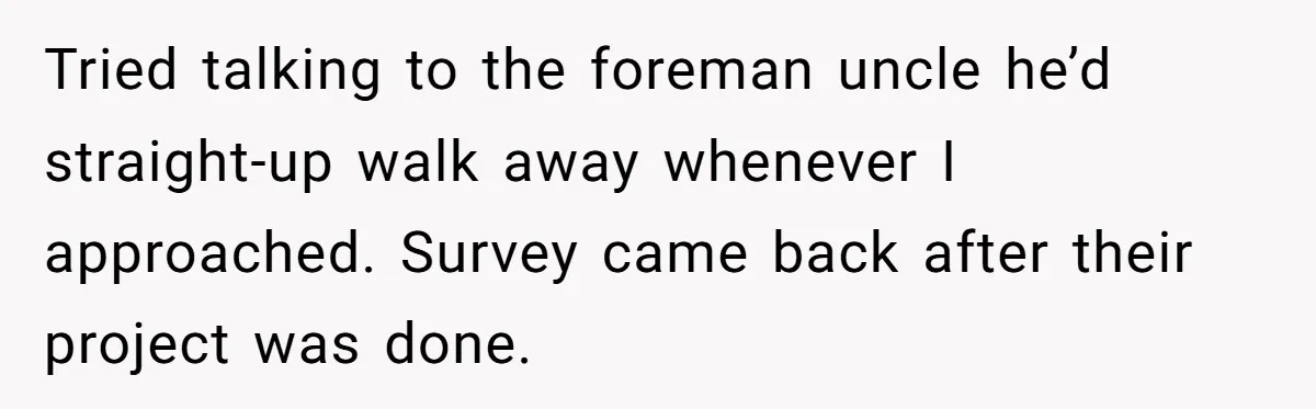Tried talking to the foreman uncle he’d straight-up walk away whenever I approached. Survey came back after their project was done.