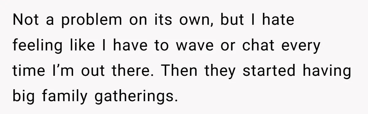 Not a problem on its own, but I hate feeling like I have to wave or chat every time I’m out there. Then they started having big family gatherings.