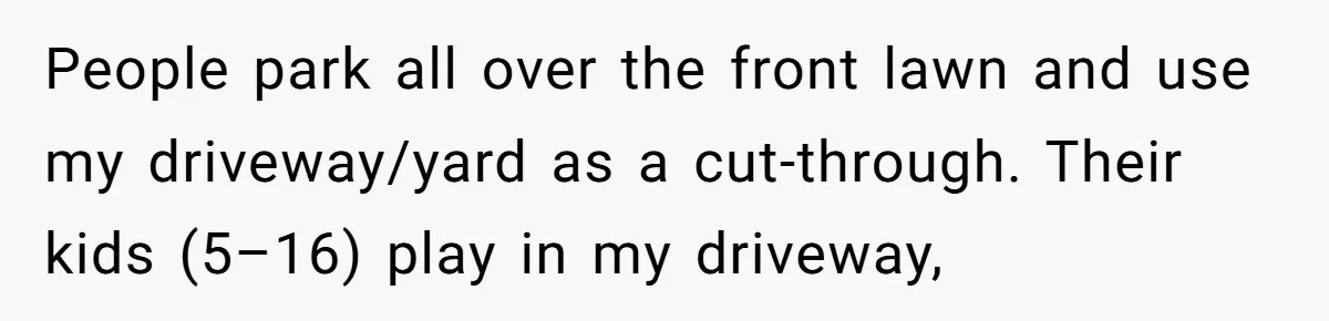 People park all over the front lawn and use my driveway/yard as a cut-through. Their kids (5–16) play in my driveway,