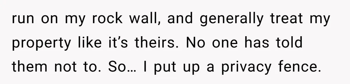 run on my rock wall, and generally treat my property like it’s theirs. No one has told them not to. So… I put up a privacy fence.