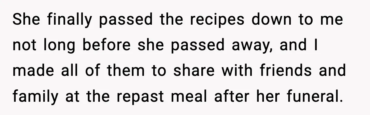 She finally passed the recipes down to me not long before she passed away, and I made all of them to share with friends and family at the repast meal...