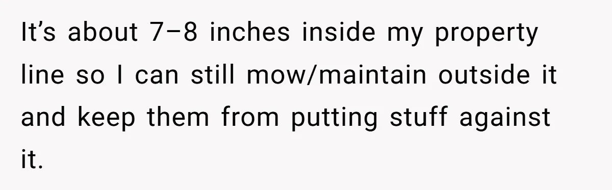 It’s about 7–8 inches inside my property line so I can still mow/maintain outside it and keep them from putting stuff against it.