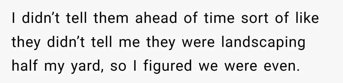 I didn’t tell them ahead of time sort of like they didn’t tell me they were landscaping half my yard, so I figured we were even.