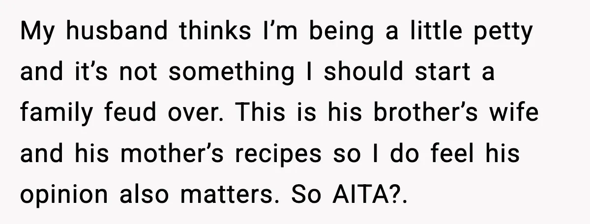 My husband thinks I’m being a little petty and it’s not something I should start a family feud over. This is his brother’s wife and his mother’s recipes so I...