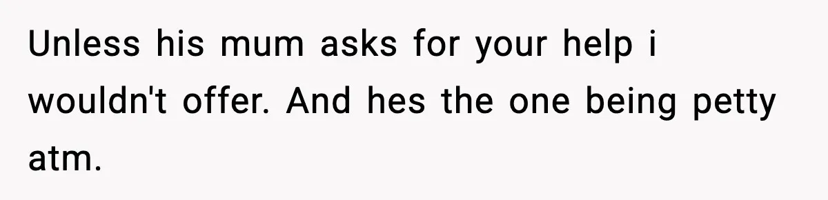 Unless his mum asks for your help i wouldn't offer. And hes the one being petty atm.
