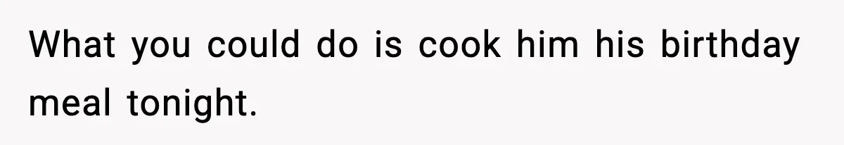 What you could do is cook him his birthday meal tonight.