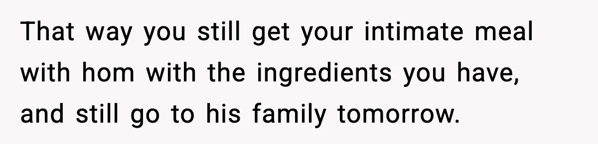 That way you still get your intimate meal with hom with the ingredients you have, and still go to his family tomorrow.