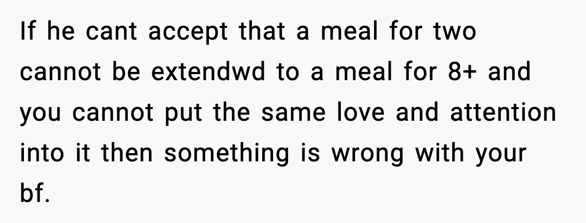 If he cant accept that a meal for two cannot be extendwd to a meal for 8+ and you cannot put the same love and attention into it then something...