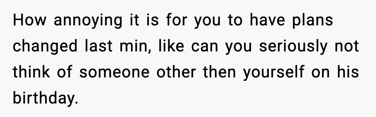How annoying it is for you to have plans changed last min, like can you seriously not think of someone other then yourself on his birthday.