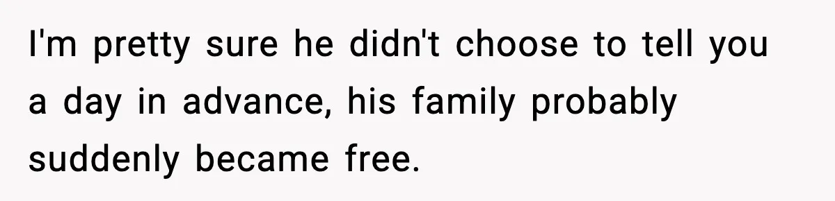 I'm pretty sure he didn't choose to tell you a day in advance, his family probably suddenly became free.