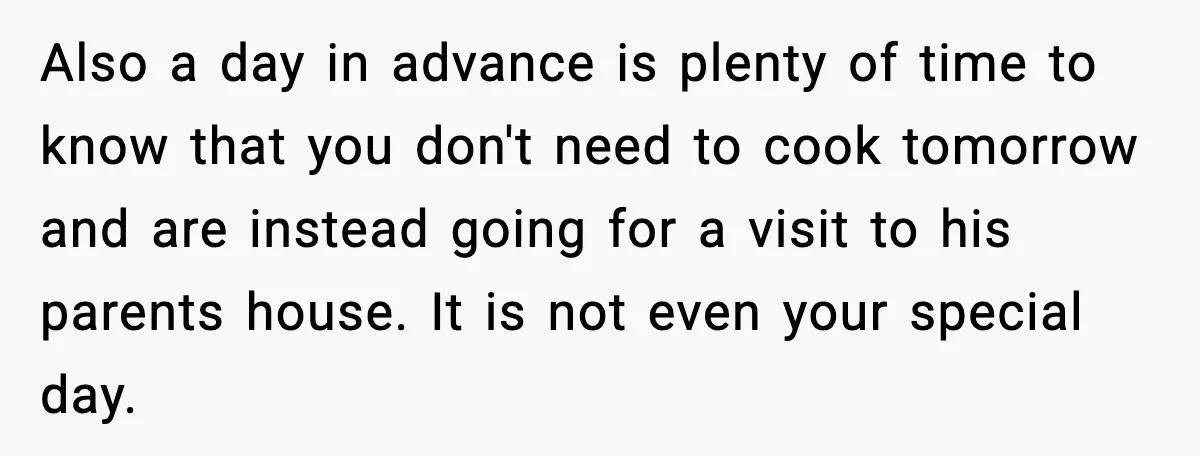 Also a day in advance is plenty of time to know that you don't need to cook tomorrow and are instead going for a visit to his parents house. It...