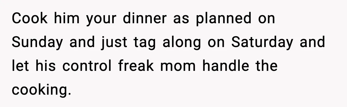 Cook him your dinner as planned on Sunday and just tag along on Saturday and let his control freak mom handle the cooking.