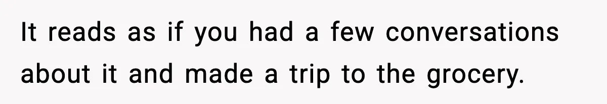 It reads as if you had a few conversations about it and made a trip to the grocery.