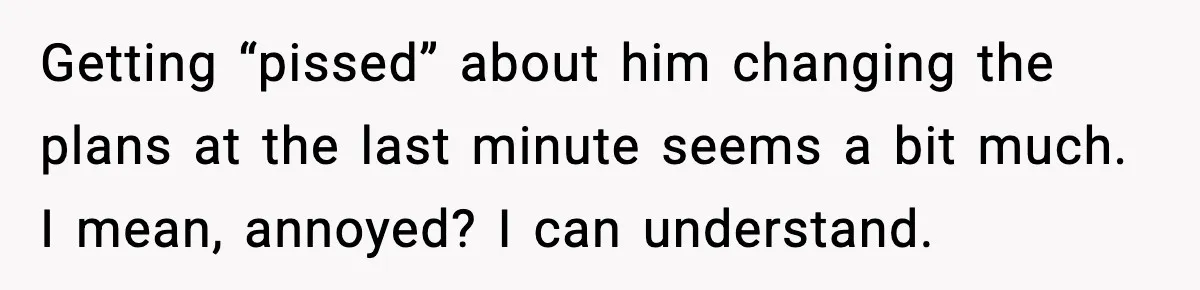 Getting “pissed” about him changing the plans at the last minute seems a bit much. I mean, annoyed? I can understand.