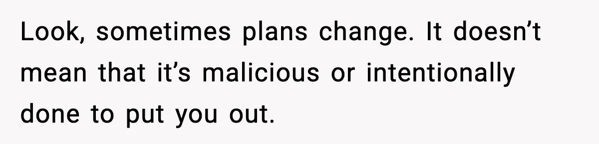 Look, sometimes plans change. It doesn’t mean that it’s malicious or intentionally done to put you out.