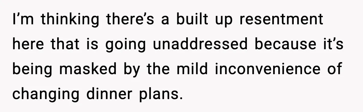I’m thinking there’s a built up resentment here that is going unaddressed because it’s being masked by the mild inconvenience of changing dinner plans.