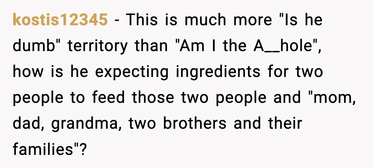kostis12345 − This is much more "Is he dumb" territory than "Am I the A__hole", how is he expecting ingredients for two people to feed those two people and "mom,...