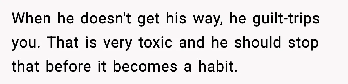 When he doesn't get his way, he guilt-trips you. That is very toxic and he should stop that before it becomes a habit.