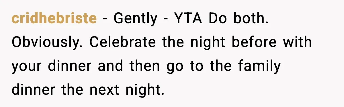 cridhebriste − Gently - YTA Do both. Obviously. Celebrate the night before with your dinner and then go to the family dinner the next night.