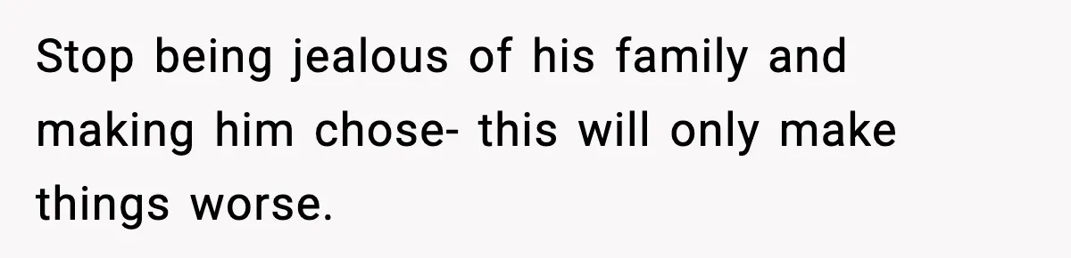 Stop being jealous of his family and making him chose- this will only make things worse.