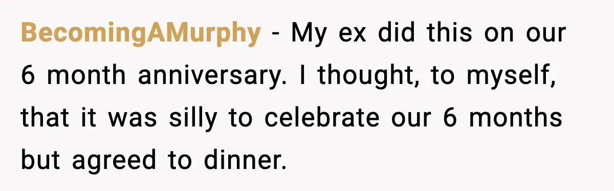 BecomingAMurphy − My ex did this on our 6 month anniversary. I thought, to myself, that it was silly to celebrate our 6 months but agreed to dinner.